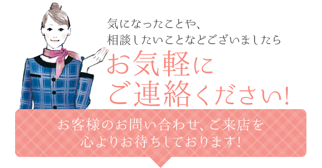 気になったことや、相談したいことなどございましたらお気軽にご連絡ください!お客様のお問い合わせ、ご来店を心よりお待ちしております!