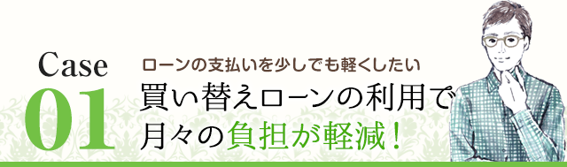 Case01 ローンの支払いを少しでも軽くしたい 買い替えローンの利用で月々の負担が軽減！