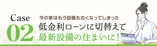 Case2 今の家はもう設備も古くなってしまった 低金利ローンに切替えて最新設備の住まいに！