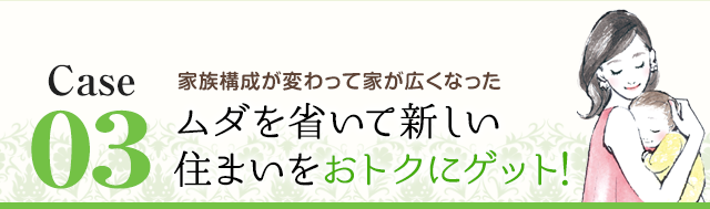 Case03 家族構成が変わって家が広くなった ムダを省いて新しい住まいをおトクにゲット！