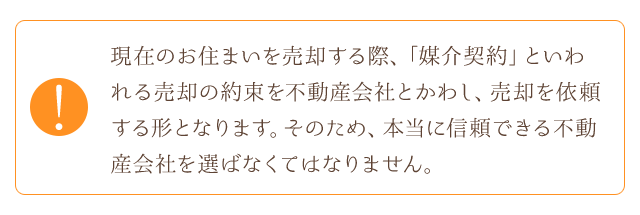 現在のお住まいを売却する際、「媒介契約」といわれる売却の約束を不動産会社とかわし、売却を依頼する形となります。そのため、本当に信頼できる不動産会社を選ばなくてはなりません。